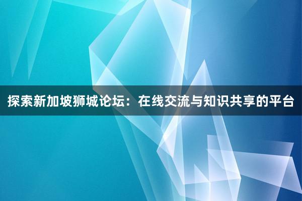 探索新加坡狮城论坛：在线交流与知识共享的平台