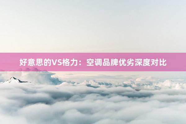 好意思的VS格力：空调品牌优劣深度对比