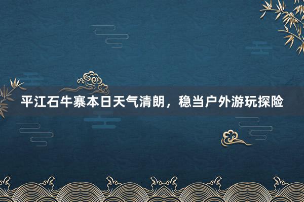 平江石牛寨本日天气清朗，稳当户外游玩探险